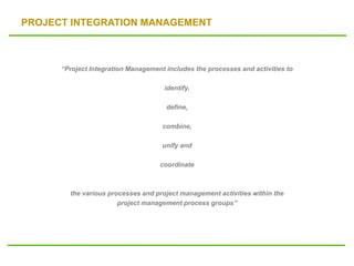 PROJECT INTEGRATION MANAGEMENT
“Project Integration Management includes the processes and activities to
identify,
define,
combine,
unify and
coordinate
the various processes and project management activities within the
project management process groups”
 