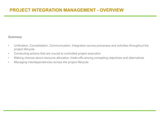 PROJECT INTEGRATION MANAGEMENT - OVERVIEW
Summary
• Unification, Consolidation, Communication, Integration across processes and activities throughout the
project lifecycle
• Conducting actions that are crucial to controlled project execution
• Making choices about resource allocation, trade-offs among competing objectives and alternatives
• Managing interdependencies across the project lifecycle
 