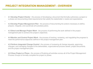 PROJECT INTEGRATION MANAGEMENT - OVERVIEW
• 4.1 Develop Project Charter - the process of developing a document that formally authorizes a project or
a phase and documenting initial requirements that satisfy the stakeholder’s needs and expectations.
•
• 4.2 Develop Project Management Plan - the process of documenting the actions necessary to define,
prepare, integrate, and coordinate all subsidiary plans.
• 4.3 Direct and Manage Project Work - the process of performing the work defined in the project
management plan to achieve the project’s objectives.
• 4.4 Monitor and Control Project Work - the process of tracking, reviewing, and regulating the progress to
meet the performance objectives defined in the project management plan.
• 4.5 Perform Integrated Change Control - the process of reviewing all change requests, approving
changes, and managing changes to the deliverables, organizational process assets, project documents,
and the project management plan.
• 4.6 Close Project or Phase - the process of finalizing all activities across all of the Project Management
Process Groups to formally complete the project or phase.
 