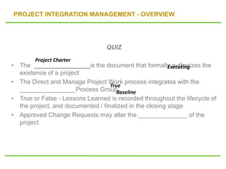 PROJECT INTEGRATION MANAGEMENT - OVERVIEW
QUIZ
• The ________________is the document that formally authorizes the
existence of a project
• The Direct and Manage Project Work process integrates with the
________________Process Group
• True or False - Lessons Learned is recorded throughout the lifecycle of
the project, and documented / finalized in the closing stage
• Approved Change Requests may alter the ______________ of the
project
Project Charter
Executing
True
Baseline
 