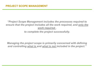 PROJECT SCOPE MANAGEMENT
“Project Scope Management includes the processes required to
ensure that the project includes all the work required, and only the
work required ,
to complete the project successfully.
Managing the project scope is primarily concerned with defining
and controlling what is and what is not included in the project.”
 