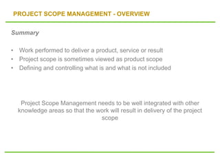 PROJECT SCOPE MANAGEMENT - OVERVIEW
Summary
• Work performed to deliver a product, service or result
• Project scope is sometimes viewed as product scope
• Defining and controlling what is and what is not included
Project Scope Management needs to be well integrated with other
knowledge areas so that the work will result in delivery of the project
scope
 