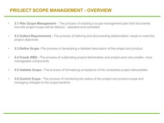 PROJECT SCOPE MANAGEMENT - OVERVIEW
• 5.1 Plan Scope Management - The process of creating a scope management plan that documents
how the project scope will be defined , validated and controlled
• 5.2 Collect Requirements - The process of defining and documenting stakeholders’ needs to meet the
project objectives
• 5.3 Define Scope -The process of developing a detailed description of the project and product
• 5.4 Create WBS - The process of subdividing project deliverables and project work into smaller, more
manageable components
• 5.5 Validate Scope - The process of formalizing acceptance of the completed project deliverables
• 5.6 Control Scope - The process of monitoring the status of the project and product scope and
managing changes to the scope baseline
 