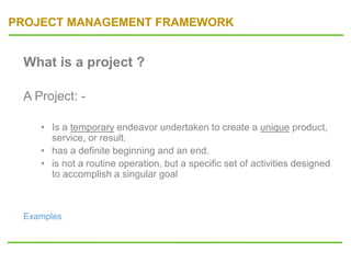 PROJECT MANAGEMENT FRAMEWORK
What is a project ?
A Project: -
• Is a temporary endeavor undertaken to create a unique product,
service, or result.
• has a definite beginning and an end.
• is not a routine operation, but a specific set of activities designed
to accomplish a singular goal
Examples
 