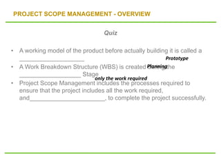 PROJECT SCOPE MANAGEMENT - OVERVIEW
Quiz
• A working model of the product before actually building it is called a
___________________
• A Work Breakdown Structure (WBS) is created during the
__________________ Stage
• Project Scope Management includes the processes required to
ensure that the project includes all the work required,
and______________________, to complete the project successfully.
only the work required
Prototype
Planning
 