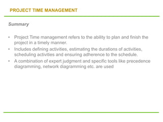 PROJECT TIME MANAGEMENT
Summary
• Project Time management refers to the ability to plan and finish the
project in a timely manner.
• Includes defining activities, estimating the durations of activities,
scheduling activities and ensuring adherence to the schedule.
• A combination of expert judgment and specific tools like precedence
diagramming, network diagramming etc. are used
 