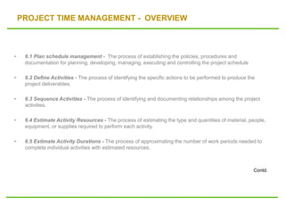 PROJECT TIME MANAGEMENT - OVERVIEW
• 6.1 Plan schedule management - The process of establishing the policies, procedures and
documentation for planning, developing, managing, executing and controlling the project schedule
• 6.2 Define Activities - The process of identifying the specific actions to be performed to produce the
project deliverables.
• 6.3 Sequence Activities - The process of identifying and documenting relationships among the project
activities.
• 6.4 Estimate Activity Resources - The process of estimating the type and quantities of material, people,
equipment, or supplies required to perform each activity.
• 6.5 Estimate Activity Durations - The process of approximating the number of work periods needed to
complete individual activities with estimated resources.
Contd.
 