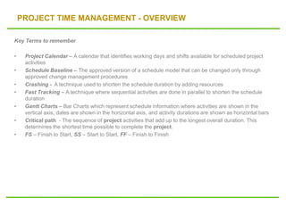 PROJECT TIME MANAGEMENT - OVERVIEW
Key Terms to remember
• Project Calendar – A calendar that identifies working days and shifts available for scheduled project
activities
• Schedule Baseline – The approved version of a schedule model that can be changed only through
approved change management procedures
• Crashing - A technique used to shorten the schedule duration by adding resources
• Fast Tracking – A technique where sequential activities are done in parallel to shorten the schedule
duration
• Gantt Charts – Bar Charts which represent schedule information where activities are shown in the
vertical axis, dates are shown in the horizontal axis, and activity durations are shown as horizontal bars
• Critical path - The sequence of project activities that add up to the longest overall duration. This
determines the shortest time possible to complete the project.
• FS – Finish to Start, SS – Start to Start, FF – Finish to Finish
 