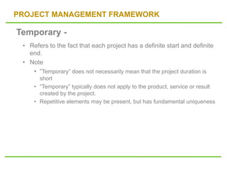 PROJECT MANAGEMENT FRAMEWORK
• Refers to the fact that each project has a definite start and definite
end.
• Note
• “Temporary” does not necessarily mean that the project duration is
short
• “Temporary” typically does not apply to the product, service or result
created by the project.
• Repetitive elements may be present, but has fundamental uniqueness
Temporary -
 