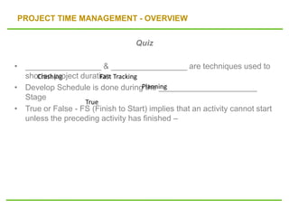 PROJECT TIME MANAGEMENT - OVERVIEW
Quiz
• _________________ & _________________ are techniques used to
shorten project duration
• Develop Schedule is done during the ______________________
Stage
• True or False - FS (Finish to Start) implies that an activity cannot start
unless the preceding activity has finished –
Crashing Fast Tracking
Planning
True
 