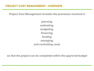 PROJECT COST MANAGEMENT - OVERVIEW
Project Cost Management includes the processes involved in
planning,
estimating,
budgeting,
financing,
funding,
managing,
and controlling costs
so that the project can be completed within the approved budget
 