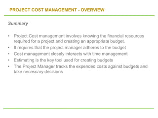 PROJECT COST MANAGEMENT - OVERVIEW
Summary
• Project Cost management involves knowing the financial resources
required for a project and creating an appropriate budget.
• It requires that the project manager adheres to the budget
• Cost management closely interacts with time management
• Estimating is the key tool used for creating budgets
• The Project Manager tracks the expended costs against budgets and
take necessary decisions
 