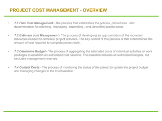 PROJECT COST MANAGEMENT - OVERVIEW
• 7.1 Plan Cost Management - The process that establishes the policies, procedures , and
documentation for planning , managing , expending , and controlling project costs
• 7.2 Estimate cost Management - The process of developing an approximation of the monetary
resources needed to complete project activities. The key benefit of this process is that it determines the
amount of cost required to complete project work.
• 7.3 Determine Budget - The process of aggregating the estimated costs of individual activities or work
packages to establish an authorized cost baseline. This baseline includes all authorized budgets, but
excludes management reserves.
• 7.4 Control Costs - The process of monitoring the status of the project to update the project budget
and managing changes to the cost baseline
 