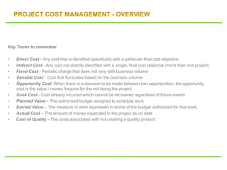 PROJECT COST MANAGEMENT - OVERVIEW
Key Terms to remember
• Direct Cost - Any cost that is identified specifically with a particular final cost objective.
• Indirect Cost - Any cost not directly identified with a single, final cost objective (more than one project)
• Fixed Cost - Periodic charge that does not vary with business volume
• Variable Cost - Cost that fluctuates based on the business volume
• Opportunity Cost: When there is a decision to be made between two opportunities, the opportunity
cost is the value / money forgone for the not doing the project
• Sunk Cost - Cost already incurred which cannot be recovered regardless of future events
• Planned Value – The authorized budget assigned to schedule work
• Earned Value - The measure of work expressed in terms of the budget authorized for that work
• Actual Cost – The amount of money expended in the project as on date
• Cost of Quality - The costs associated with not creating a quality product.
 
