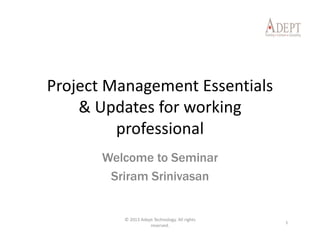 Project Management Essentials 
& Updates for working 
professional
Welcome to Seminar
Sriram Srinivasan
1
© 2013 Adept Technology. All rights 
reserved.
 