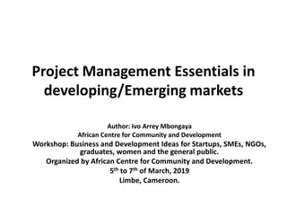 Project Management Essentials in
developing/Emerging markets
Author: Ivo Arrey Mbongaya
African Centre for Community and Development
Workshop: Business and Development Ideas for Startups, SMEs, NGOs,
graduates, women and the general public.
Organized by African Centre for Community and Development.
5th to 7th of March, 2019
Limbe, Cameroon.
 