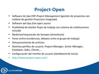 Project-Open
• Software de tipo ERP-Project Management (gestión de proyectos con
módulo de gestión financiera integrado)
• Software del tipo free-open source
• Posibilidad de diseñar flujos de trabajo con sistema de notificaciones
incluido
• Medición/Imputación de tiempos (timesheets)
• Foros online (incidencias, debates entre el grupo de trabajo)
• Almacenamiento de archivos
• Distintos perfiles de usuario: Project Manager, Senior Manager,
Employee, Sales, Cliente,…
• Configuración del interfaz de usuario (dashboard de inicio).
• http://www.project-open.com/

 