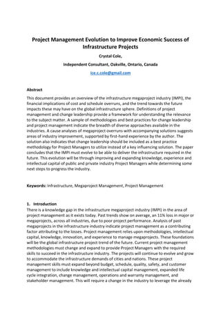 Project Management Evolution to Improve Economic Success of
Infrastructure Projects
Crystal Cole,
Independent Consultant, Oakville, Ontario, Canada
ice.c.cole@gmail.com
Abstract
This document provides an overview of the infrastructure megaproject industry (IMPI), the
financial implications of cost and schedule overruns, and the trend towards the future
impacts these may have on the global infrastructure sphere. Definitions of project
management and change leadership provide a framework for understanding the relevance
to the subject matter. A sample of methodologies and best practices for change leadership
and project management indicate the breadth of diverse approaches available in the
industries. A cause analyses of megaproject overruns with accompanying solutions suggests
areas of industry improvement, supported by first-hand experience by the author. The
solution also indicates that change leadership should be included as a best practice
methodology for Project Managers to utilize instead of a key influencing solution. The paper
concludes that the IMPI must evolve to be able to deliver the infrastructure required in the
future. This evolution will be through improving and expanding knowledge, experience and
intellectual capital of public and private industry Project Managers while determining some
next steps to progress the industry.
Keywords: Infrastructure, Megaproject Management, Project Management
1. Introduction
There is a knowledge gap in the infrastructure megaproject industry (IMPI) in the area of
project management as it exists today. Past trends show on average, an 11% loss in major or
megaprojects, across all industries, due to poor project performance. Analysis of past
megaprojects in the infrastructure industry indicate project management as a contributing
factor attributing to the losses. Project management relies upon methodologies, intellectual
capital, knowledge, innovation, and experience to manage megaprojects. These foundations
will be the global infrastructure project trend of the future. Current project management
methodologies must change and expand to provide Project Managers with the required
skills to succeed in the infrastructure industry. The projects will continue to evolve and grow
to accommodate the infrastructure demands of cities and nations. These project
management skills must expand beyond budget, schedule, quality, safety, and customer
management to include knowledge and intellectual capital management, expanded life
cycle integration, change management, operations and warranty management, and
stakeholder management. This will require a change in the industry to leverage the already
 