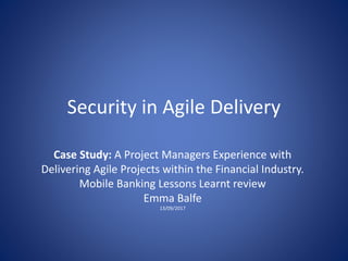 Security in Agile Delivery
Case Study: A Project Managers Experience with
Delivering Agile Projects within the Financial Industry.
Mobile Banking Lessons Learnt review
Emma Balfe
13/09/2017
 