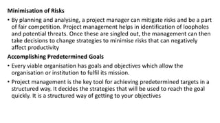 Minimisation of Risks
• By planning and analysing, a project manager can mitigate risks and be a part
of fair competition. Project management helps in identification of loopholes
and potential threats. Once these are singled out, the management can then
take decisions to change strategies to minimise risks that can negatively
affect productivity
Accomplishing Predetermined Goals
• Every viable organisation has goals and objectives which allow the
organisation or institution to fulfil its mission.
• Project management is the key tool for achieving predetermined targets in a
structured way. It decides the strategies that will be used to reach the goal
quickly. It is a structured way of getting to your objectives
 