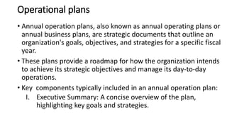 Operational plans
• Annual operation plans, also known as annual operating plans or
annual business plans, are strategic documents that outline an
organization's goals, objectives, and strategies for a specific fiscal
year.
• These plans provide a roadmap for how the organization intends
to achieve its strategic objectives and manage its day-to-day
operations.
• Key components typically included in an annual operation plan:
I. Executive Summary: A concise overview of the plan,
highlighting key goals and strategies.
 