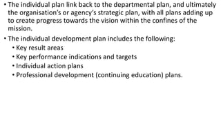 • The individual plan link back to the departmental plan, and ultimately
the organisation’s or agency’s strategic plan, with all plans adding up
to create progress towards the vision within the confines of the
mission.
• The individual development plan includes the following:
• Key result areas
• Key performance indications and targets
• Individual action plans
• Professional development (continuing education) plans.
 