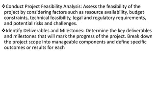 Conduct Project Feasibility Analysis: Assess the feasibility of the
project by considering factors such as resource availability, budget
constraints, technical feasibility, legal and regulatory requirements,
and potential risks and challenges.
Identify Deliverables and Milestones: Determine the key deliverables
and milestones that will mark the progress of the project. Break down
the project scope into manageable components and define specific
outcomes or results for each
 