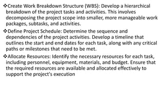 Create Work Breakdown Structure (WBS): Develop a hierarchical
breakdown of the project tasks and activities. This involves
decomposing the project scope into smaller, more manageable work
packages, subtasks, and activities.
Define Project Schedule: Determine the sequence and
dependencies of the project activities. Develop a timeline that
outlines the start and end dates for each task, along with any critical
paths or milestones that need to be met.
Allocate Resources: Identify the necessary resources for each task,
including personnel, equipment, materials, and budget. Ensure that
the required resources are available and allocated effectively to
support the project's execution
 