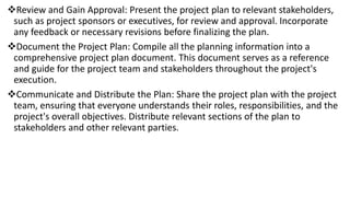 Review and Gain Approval: Present the project plan to relevant stakeholders,
such as project sponsors or executives, for review and approval. Incorporate
any feedback or necessary revisions before finalizing the plan.
Document the Project Plan: Compile all the planning information into a
comprehensive project plan document. This document serves as a reference
and guide for the project team and stakeholders throughout the project's
execution.
Communicate and Distribute the Plan: Share the project plan with the project
team, ensuring that everyone understands their roles, responsibilities, and the
project's overall objectives. Distribute relevant sections of the plan to
stakeholders and other relevant parties.
 