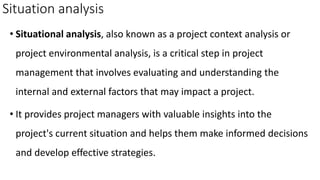 Situation analysis
• Situational analysis, also known as a project context analysis or
project environmental analysis, is a critical step in project
management that involves evaluating and understanding the
internal and external factors that may impact a project.
• It provides project managers with valuable insights into the
project's current situation and helps them make informed decisions
and develop effective strategies.
 
