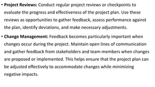• Project Reviews: Conduct regular project reviews or checkpoints to
evaluate the progress and effectiveness of the project plan. Use these
reviews as opportunities to gather feedback, assess performance against
the plan, identify deviations, and make necessary adjustments.
• Change Management: Feedback becomes particularly important when
changes occur during the project. Maintain open lines of communication
and gather feedback from stakeholders and team members when changes
are proposed or implemented. This helps ensure that the project plan can
be adjusted effectively to accommodate changes while minimizing
negative impacts.
 