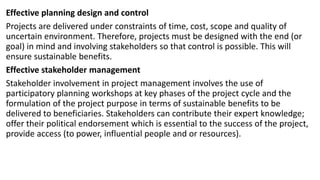 Effective planning design and control
Projects are delivered under constraints of time, cost, scope and quality of
uncertain environment. Therefore, projects must be designed with the end (or
goal) in mind and involving stakeholders so that control is possible. This will
ensure sustainable benefits.
Effective stakeholder management
Stakeholder involvement in project management involves the use of
participatory planning workshops at key phases of the project cycle and the
formulation of the project purpose in terms of sustainable benefits to be
delivered to beneficiaries. Stakeholders can contribute their expert knowledge;
offer their political endorsement which is essential to the success of the project,
provide access (to power, influential people and or resources).
 