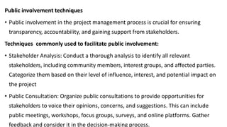 Public involvement techniques
• Public involvement in the project management process is crucial for ensuring
transparency, accountability, and gaining support from stakeholders.
Techniques commonly used to facilitate public involvement:
• Stakeholder Analysis: Conduct a thorough analysis to identify all relevant
stakeholders, including community members, interest groups, and affected parties.
Categorize them based on their level of influence, interest, and potential impact on
the project
• Public Consultation: Organize public consultations to provide opportunities for
stakeholders to voice their opinions, concerns, and suggestions. This can include
public meetings, workshops, focus groups, surveys, and online platforms. Gather
feedback and consider it in the decision-making process.
 