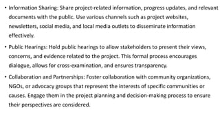 • Information Sharing: Share project-related information, progress updates, and relevant
documents with the public. Use various channels such as project websites,
newsletters, social media, and local media outlets to disseminate information
effectively.
• Public Hearings: Hold public hearings to allow stakeholders to present their views,
concerns, and evidence related to the project. This formal process encourages
dialogue, allows for cross-examination, and ensures transparency.
• Collaboration and Partnerships: Foster collaboration with community organizations,
NGOs, or advocacy groups that represent the interests of specific communities or
causes. Engage them in the project planning and decision-making process to ensure
their perspectives are considered.
 