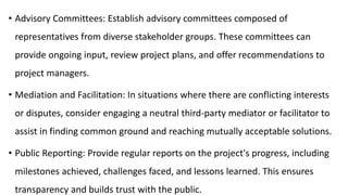 • Advisory Committees: Establish advisory committees composed of
representatives from diverse stakeholder groups. These committees can
provide ongoing input, review project plans, and offer recommendations to
project managers.
• Mediation and Facilitation: In situations where there are conflicting interests
or disputes, consider engaging a neutral third-party mediator or facilitator to
assist in finding common ground and reaching mutually acceptable solutions.
• Public Reporting: Provide regular reports on the project's progress, including
milestones achieved, challenges faced, and lessons learned. This ensures
transparency and builds trust with the public.
 