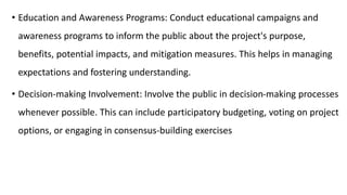 • Education and Awareness Programs: Conduct educational campaigns and
awareness programs to inform the public about the project's purpose,
benefits, potential impacts, and mitigation measures. This helps in managing
expectations and fostering understanding.
• Decision-making Involvement: Involve the public in decision-making processes
whenever possible. This can include participatory budgeting, voting on project
options, or engaging in consensus-building exercises
 