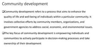 Community development
Community development refers to a process that aims to enhance the
quality of life and well-being of individuals within a particular community. It
involves collective efforts by community members, organizations, and
government agencies to address social, economic, and environmental issues.
The key focus of community development is empowering individuals and
communities to actively participate in decision-making processes and take
ownership of their development
 