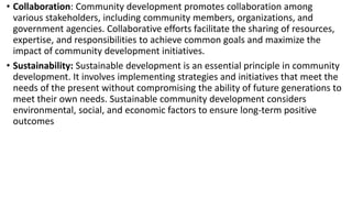 • Collaboration: Community development promotes collaboration among
various stakeholders, including community members, organizations, and
government agencies. Collaborative efforts facilitate the sharing of resources,
expertise, and responsibilities to achieve common goals and maximize the
impact of community development initiatives.
• Sustainability: Sustainable development is an essential principle in community
development. It involves implementing strategies and initiatives that meet the
needs of the present without compromising the ability of future generations to
meet their own needs. Sustainable community development considers
environmental, social, and economic factors to ensure long-term positive
outcomes
 