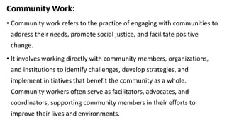 Community Work:
• Community work refers to the practice of engaging with communities to
address their needs, promote social justice, and facilitate positive
change.
• It involves working directly with community members, organizations,
and institutions to identify challenges, develop strategies, and
implement initiatives that benefit the community as a whole.
Community workers often serve as facilitators, advocates, and
coordinators, supporting community members in their efforts to
improve their lives and environments.
 