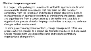 Effective change management
• In a project, set-up change is unavoidable. A flexible approach needs to be
maintained to absorb any changes that may arise but also not divert
completely from the initial plan and intended project objectives. Change
management is an approach to shifting or transitioning individuals, teams
and organizations from a current state to a desired future state. It is an
organizational process aimed at helping stakeholders to accept and embrace
changes in their environment.
• In some project management contexts, change management refers to a
process wherein changes to a project are formally introduced and approved.
Change management uses basic structures and tools to control any
organizational change effort.
 