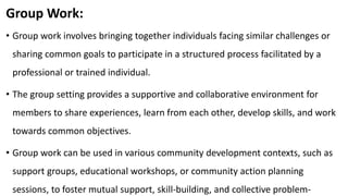 Group Work:
• Group work involves bringing together individuals facing similar challenges or
sharing common goals to participate in a structured process facilitated by a
professional or trained individual.
• The group setting provides a supportive and collaborative environment for
members to share experiences, learn from each other, develop skills, and work
towards common objectives.
• Group work can be used in various community development contexts, such as
support groups, educational workshops, or community action planning
sessions, to foster mutual support, skill-building, and collective problem-
 
