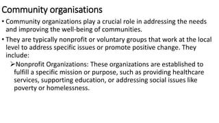 Community organisations
• Community organizations play a crucial role in addressing the needs
and improving the well-being of communities.
• They are typically nonprofit or voluntary groups that work at the local
level to address specific issues or promote positive change. They
include:
Nonprofit Organizations: These organizations are established to
fulfill a specific mission or purpose, such as providing healthcare
services, supporting education, or addressing social issues like
poverty or homelessness.
 
