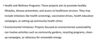 • Health and Wellness Programs: These projects aim to promote healthy
lifestyles, disease prevention, and access to healthcare services. They may
include initiatives like health screenings, vaccination drives, health education
campaigns, or setting up community health clinics
• Environmental Initiatives: Projects focused on environmental sustainability
can involve activities such as community gardens, recycling programs, clean-
up campaigns, or advocacy for renewable energy.
 