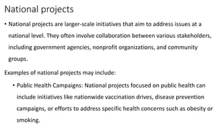 National projects
• National projects are larger-scale initiatives that aim to address issues at a
national level. They often involve collaboration between various stakeholders,
including government agencies, nonprofit organizations, and community
groups.
Examples of national projects may include:
• Public Health Campaigns: National projects focused on public health can
include initiatives like nationwide vaccination drives, disease prevention
campaigns, or efforts to address specific health concerns such as obesity or
smoking.
 