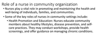 Role of a nurse in community organization
• Nurses play a vital role in promoting and maintaining the health and
well-being of individuals, families, and communities.
• Some of the key roles of nurses in community settings include:
• Health Promotion and Education: Nurses educate community
members about healthy lifestyles, disease prevention, and self-
care practices. They may conduct workshops, provide health
screenings, and offer guidance on managing chronic conditions.
 