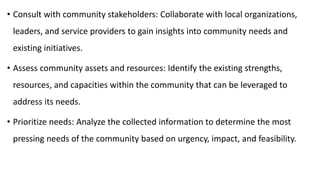 • Consult with community stakeholders: Collaborate with local organizations,
leaders, and service providers to gain insights into community needs and
existing initiatives.
• Assess community assets and resources: Identify the existing strengths,
resources, and capacities within the community that can be leveraged to
address its needs.
• Prioritize needs: Analyze the collected information to determine the most
pressing needs of the community based on urgency, impact, and feasibility.
 