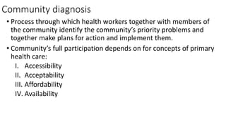 Community diagnosis
• Process through which health workers together with members of
the community identify the community’s priority problems and
together make plans for action and implement them.
• Community’s full participation depends on for concepts of primary
health care:
I. Accessibility
II. Acceptability
III. Affordability
IV. Availability
 