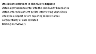 Ethical considerations in community diagnosis
Obtain permission to enter into the community boundaries
Obtain informed consent before interviewing your clients
Establish a rapport before exploring sensitive areas
Confidentiality of data collected
Training interviewers
 