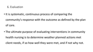 6. Evaluation
• It is systematic, continuous process of comparing the
community’s response with the outcome as defined by the plan
of care.
• The ultimate purpose of evaluating interventions in community
health nursing is to determine weather planned actions met
client needs, if so how well they were met, and if not why not.
 