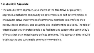 Non-directive Approach:
• The non-directive approach, also known as the facilitative or grassroots
approach, emphasizes community empowerment and self-determination. It
encourages active involvement of community members in identifying their
needs, setting priorities, and designing and implementing solutions. The role of
external agencies or professionals is to facilitate and support the community's
efforts rather than imposing pre-defined solutions. This approach aims to build
local capacity and sustainable community ownership.
 